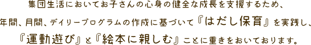 �W�c�����ɂ����Ă��q����̐S�g�̌��S�Ȑ������x�����邽�߁A�N�ԁA���ԁA�f�C���[�v���O�����̍쐬�Ɋ�Â��āw�͂����ۈ�x�����H���A�w�^���V�сx�Ɓw�G�{�ɐe���ށx���Ƃɏd���������Ă���܂��B